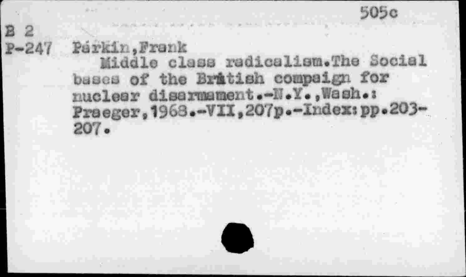 ﻿505 c
2 2
P-247 Ba rkir. , Prank
Middle class radicalistn.The Social bases Of the British coiapaign for i-uclear disarmament.-II .Y. »Wash*:
Pra eger,1963.-VII,2O7p.-Index:pp.203-207.